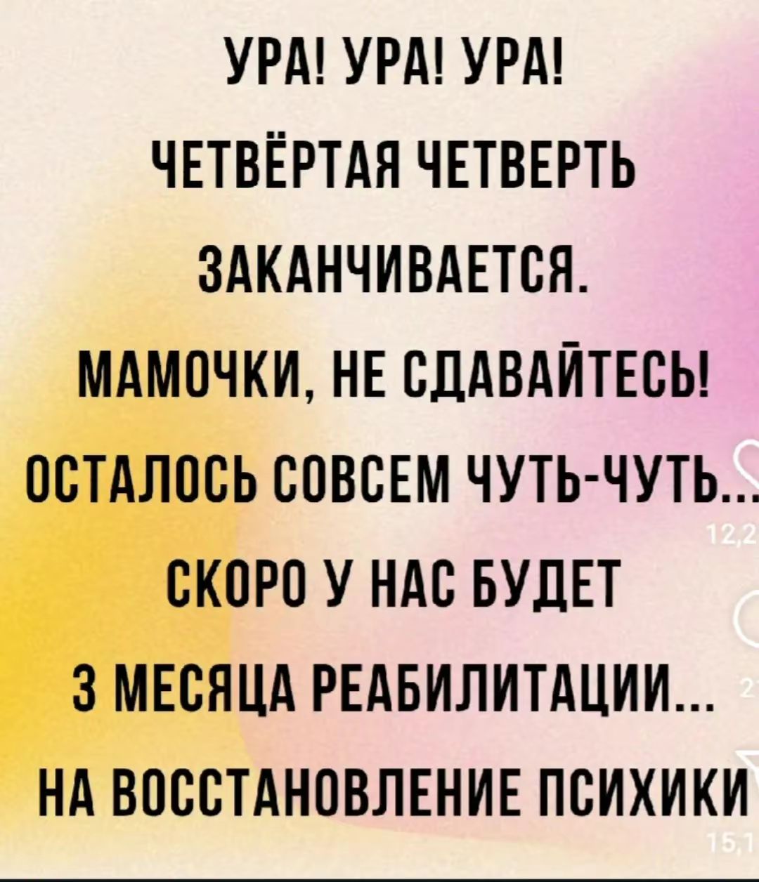 УРА! УРА! УРА!
ЧЕТВЁРТАЯ ЧЕТВЕРЬ
ЗАКАНЧИВАЕТСЯ.
МАМОЧКИ, НЕ СДАВАЙТЕСЬ!
ОСТАЛОСЬ СОВСЕМ ЧУТЬ-ЧУТЬ...
СКОРО У НАС БУДЕТ
3 МЕСЯЦА РЕАБИЛИТАЦИИ...
НА ВОССТАНОВЛЕНИЕ ПСИХИКИ...