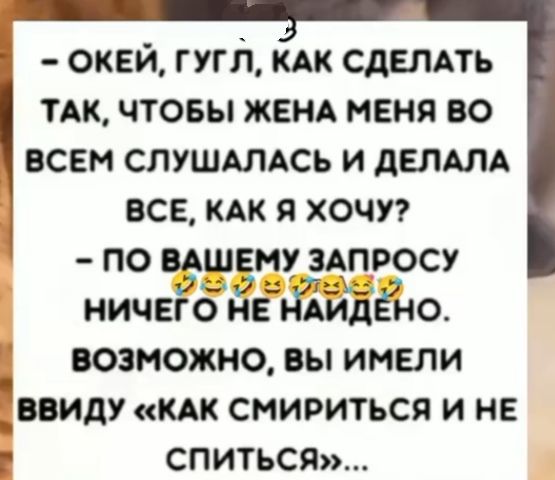 – ОКЕЙ, ГУГЛ, КАК СДЕЛАТЬ ТАК, ЧТОБЫ ЖЕНА МЕНЯ ВО ВСЕМ СЛУШАЛАСЬ И ДЕЛАЛА ВСЕ, КАК Я ХОЧУ?
– ПО ВАШЕМУ ЗАПРОСУ НИЧЕГО НЕ НАЙДЕНО. 
ВОЗМОЖНО, ВЫ ИМЕЛИ ВВИДУ «КАК СМИРИТЬСЯ И НЕ СПИТЬСЯ»...