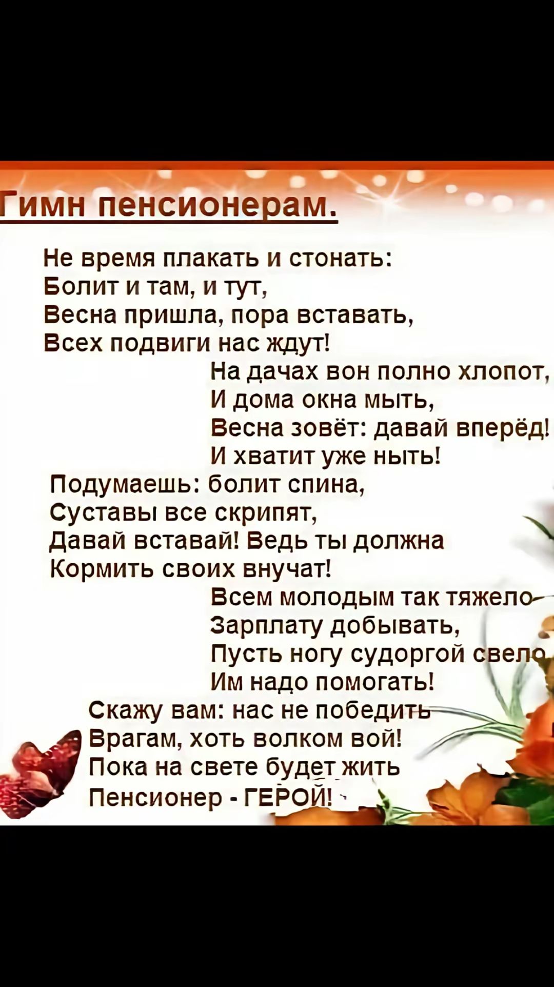 Гимн пенсионерам.

Не время плакать и стонать:
Болит и там, и тут,
Весна пришла, пора вставать,
Всех подвиги нас ждут!
На дачах он полно хлопот,
И дома окна мыть,
Весна зовёт: давай вперёд!
И хватит уже ныть!

Подумаешь: болит спина,
Суставы все скрипят,
Давай вставвай! Ведь ты должна
Кормить своих внучат!

Всем молодым так тяжело—
Зарплату добывать,
Пусть ногу судорогой сведёт,
Им надо помогать!

Скажу вам: нас не победить
Врагам, хоть волком вой!
Пока на свете будет жить
Пенсионер - ГЕРОЙ!
