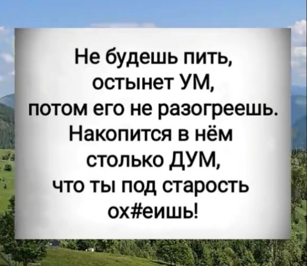 Не будешь пить, остынет УМ, потом его не разогреешь. Накопится в нём столько ДУМ, что ты под старость ох#еиш!