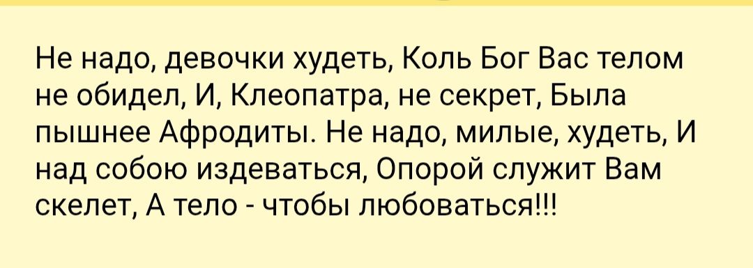 Не надо, девочки худеть, Коль Бог Вас телом не обидел, И, Клеопатра, не секрет, Была пышнее Афродиты. Не надо, милые, худеть, И над собой издеваться, Опорой служит Вам скелет, А тело - чтобы любоваться!!!