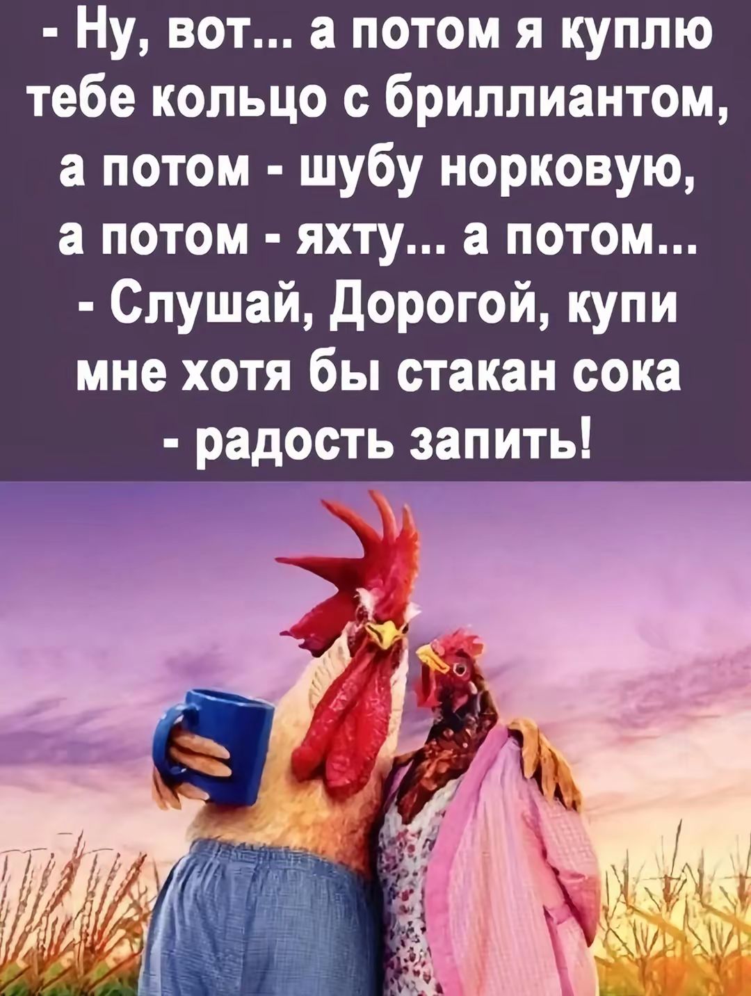 Ну, вот... а потом я куплю тебе кольцо с бриллиантом, а потом - шубу норковую, а потом - яхту... а потом...
- Слушай, Дорогой, купи мне хотя бы стакан сока - радость запить!