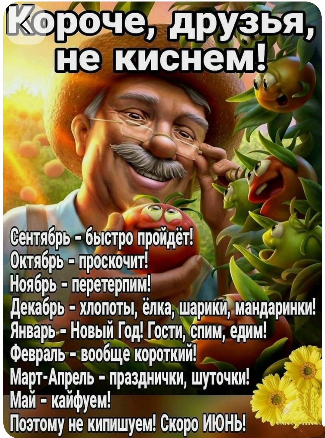 Короче, друзья, не киснем!
Сентябрь - быстро пройдет!
Октябрь - проскочит!
Ноябрь - перетерпим!
Декабрь - хлопоты, ёлка, шары, мандаринки!
Январь - Новый Год! Гости, спим, едим!
Февраль - вообще короткий!
Март-Апрель - праздничные, шуточки!
Май - кайфуем!
Поэтому не киснем! Скоро ИЮНЬ!