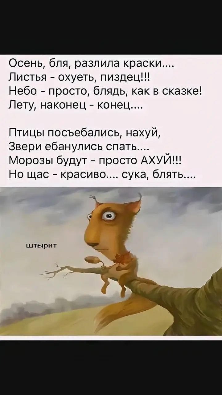 Осень, бля, разлила краски.... Листья - охуеть, пиздец!!! Небо - просто, блядь, как в сказке! Лету, наконец - конец.... Птицы посъебались, нахуй, Звери ебанулись спать.... Морозы будут - просто АХУЙ!!! Но щас - красиво.... сука, блять....