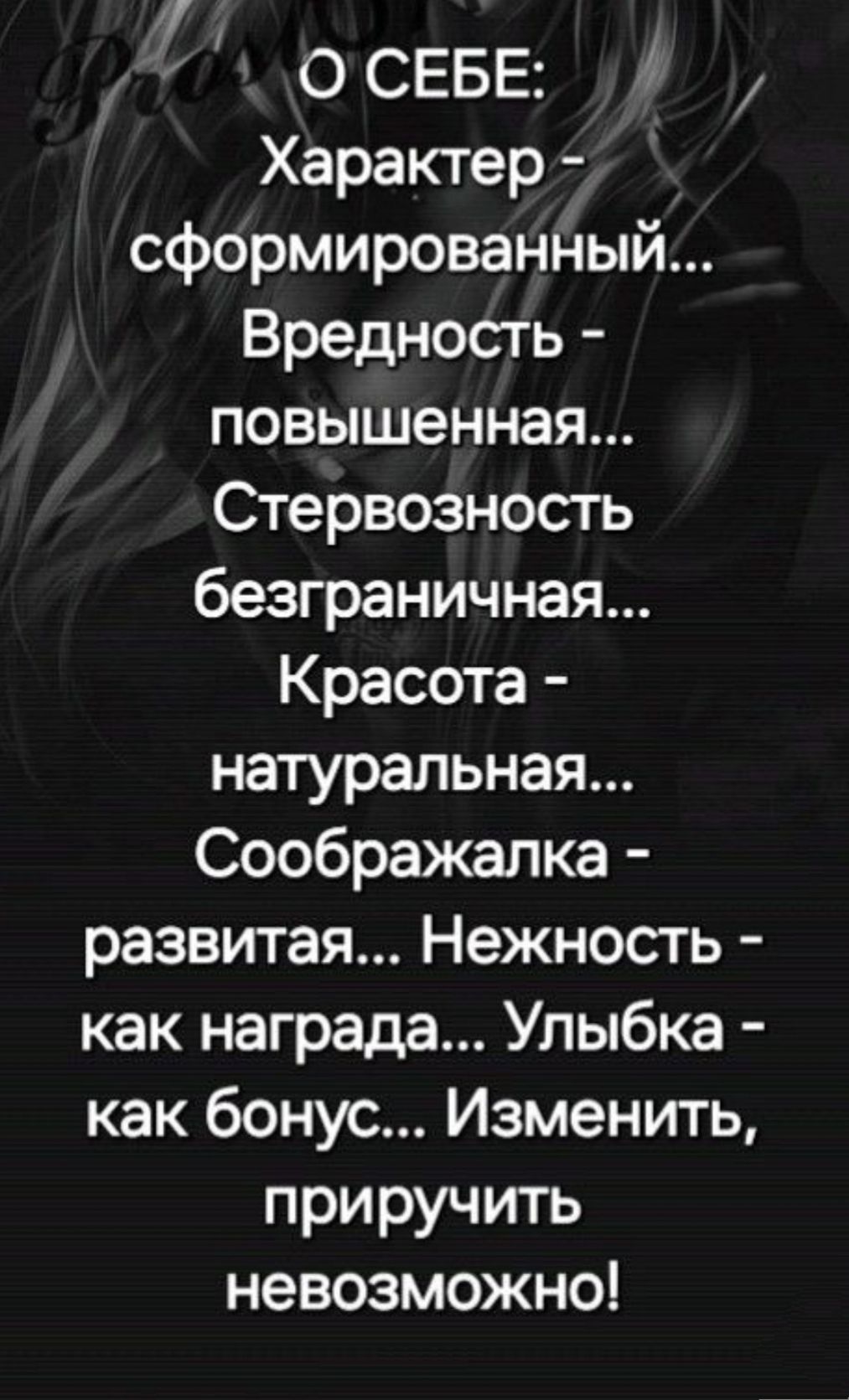 О СЕБЕ:
Характер - сформированный...
Вредность - повышенная...
Стервозность безграничная...
Красота - натуральная...
Соображалка - развитая...
Нежность - как награда...
Улыбка - как бонус...
Изменить, приручить невозможно!