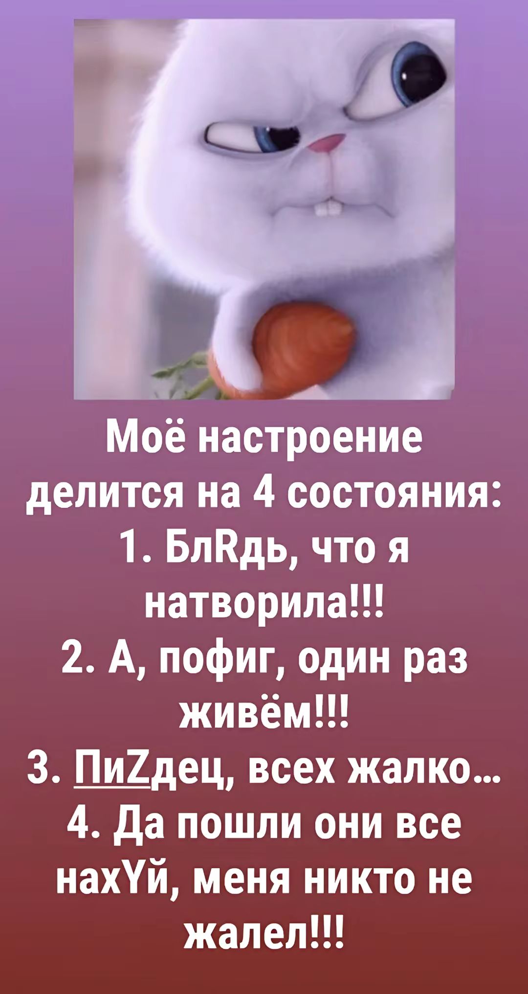 Моё настроение делится на 4 состояния:
1. БлРдь, что я натворила!!!
2. А, пофиг, один раз живём!!!
3. ПиЗдец, всех жалко...
4. Да пошли они все нахУй, меня никто не жалел!!!