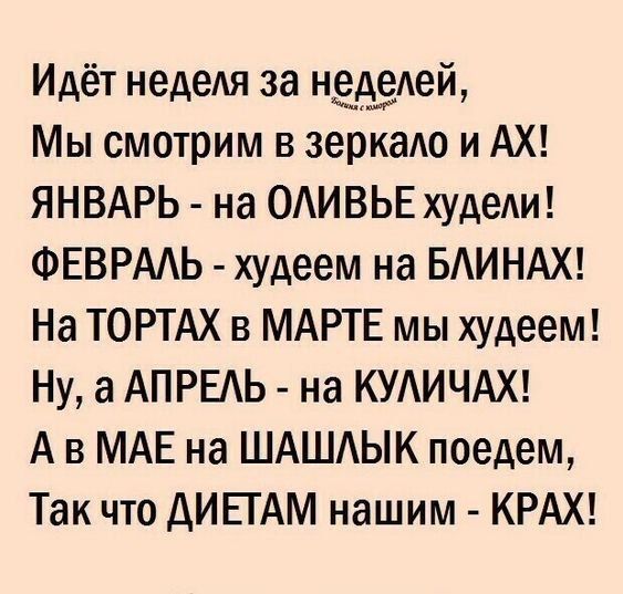 Идёт неделя за неделей, Мы смотрим в зеркало и AX! ЯНВАРЬ - на ОЛИВЬЕ худели! ФЕВРАЛЬ - худеем на БЛИНАХ! На ТОРТАХ в МАРТЕ мы худеем! Ну, а АПРЕЛЬ - на КУЛИЧАХ! А в МАЕ на ШАШлык поедем, Так что ДИЕТАМ нашим - КРАХ!