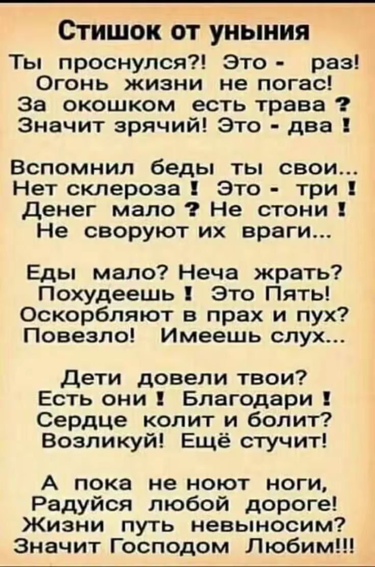 Стишок от уныния Ты проснулся?! Это - раз! Огонь жизни не погас! За окошком есть трава? Значит зря! Это - два! Вспомнил беды ты свои... Нет склероза! Это - три! Денег мало? Не стон! Не своруют их враги... Еды мало? Неча жрать? Похуднеешь! Это Пять! Оскорбляют в прах и пух? Повезло! Имеешь слух... Дети довели твои? Есть они! Благодари! Сердце колит и болит? Возгуй! Ещё стучит! А пока не ноют ноги, Радуйся любой дороге! Жизни путь невыносм? Значит Господом Любим!!!