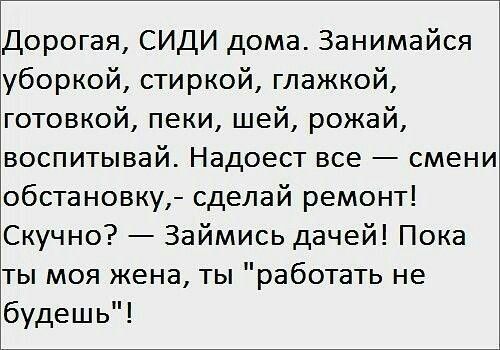 Дорогая, СИДИ дома. Занимайся уборкой, стиркой, глажкой, готовкой, пеки, шей, рожай, воспитывай. Надоест все — смени обстановку,- сделай ремонт! Скучно? — Займись дачей! Пока ты моя жена, ты 