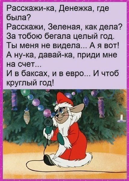 Расскажи-ка, Денежка, где была? Расскажи, Зеленая, как дела? За тобою бегала целый год. Ты меня не видела... А я вот! А ну-ка, давай-ка, приди мне на счет... И в баксах, и в евро... И чтоб круглый год!