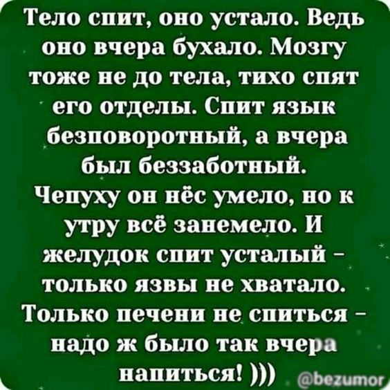 Тело спит, оно устало. Ведь оно вчера бухало. Мозгу тоже не до тела, тихо спят его отделы. Спит язык безповоротный, а вчера был беззаботный. Чепуху он нёс умело, но к утру всё занемело. И желудок спит усталый – только язвы не хватало. Только печени не спиться – надо ж было так вчера напиться!)))