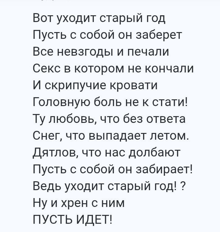 Вот уходит старый год
Пусть с собой он заберет
Все невзгоды и печали
Секс в котором не кончали
И скрипучие кровати
Головную боль не кстати!
Ты любовь, что без ответа
Снег, что выпадает летом.
Дятлов, что нас долбают
Пусть с собой он забирает!
Ведь уходит старый год!? 
Ну и хрен с ним
ПУСТЬ ИДЕТ!