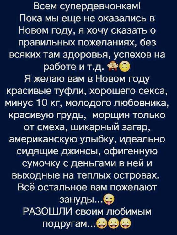 Всем супердевочкам! Пока мы еще не оказались в Новом году, я хочу сказать о правильных пожеланиях... Я желаю вам в Новом году красивых туфлей, хорошего секса, минус 10 кг, молодого любовника, красивую грудь, морщин только от смеха, шикарный загар, американскую улыбку, идеально сидящие джинсы, офигенную сумочку... Всё остальное вам желают зануды.