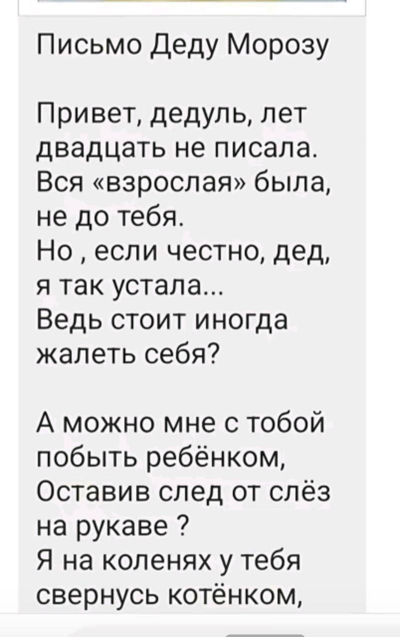 Письмо Деду Морозу Привет, дедуль, лет двадцать не писала. Вся «взрослая» была, не до тебя. Но, если честно, дед, я так устала... Ведь стоит иногда пожалеть себя? А можно мне с тобой побыть ребёнком, Оставив след от слёз на рукаве? Я на коленях у тебя свернусь котёнком,