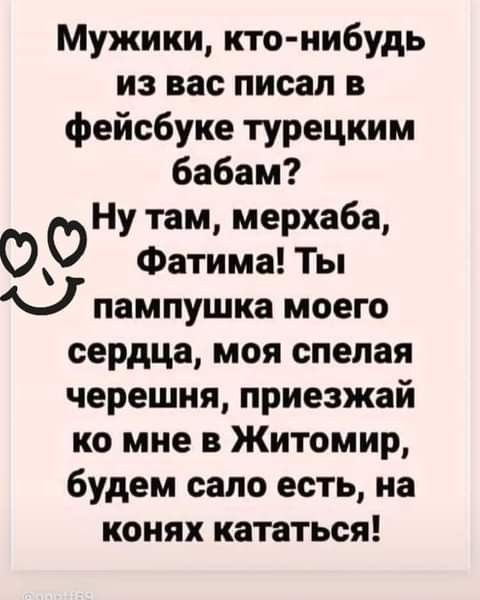 Мужики, кто-нибудь из вас писал в фейсбуке турецким бабам? Ну там, мерхаба, Фатима! Ты пампушка моего сердца, моя спелая черешня, приезжай ко мне в Житомир, будем сало есть, на конях кататься!