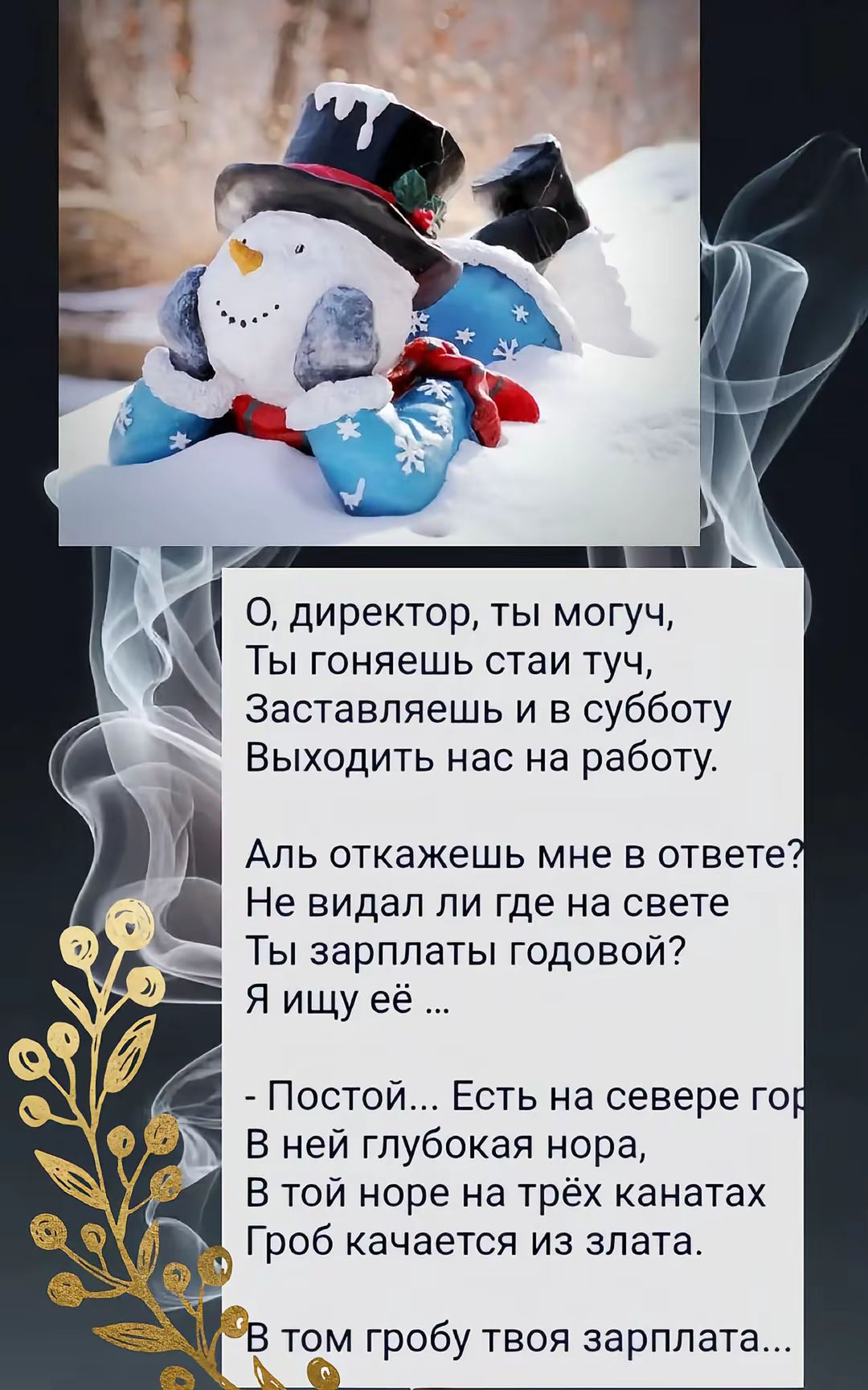 О, директор, ты можешь,
Ты гоняешь стаи туч,
Заставляешь и в субботу
Выходить нас на работу.

Аль отвяжешь мне в ответе?
Не видел ли где на свете
Ты зарплаты годовой?
Я ищу её ...

- Постой... Есть на севере горы,
В ней глубокая нора,
В той норе на трёх канатах
Гроб качается из злата.

В том гробы твоя зарплата...