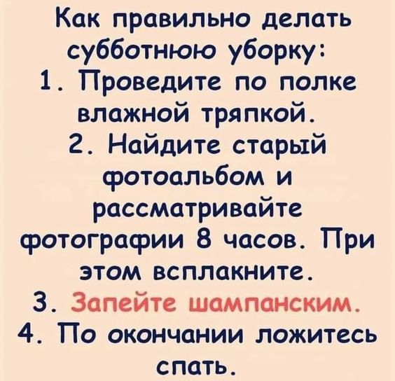 Как правильно делать субботнюю уборку:
1. Проведите по полке влажной тряпкой.
2. Найдите старый фотоальбом и рассматривайте фотографии 8 часов. При этом всплакните.
3. Запейте шампанским.
4. По окончании ложитесь спать.
