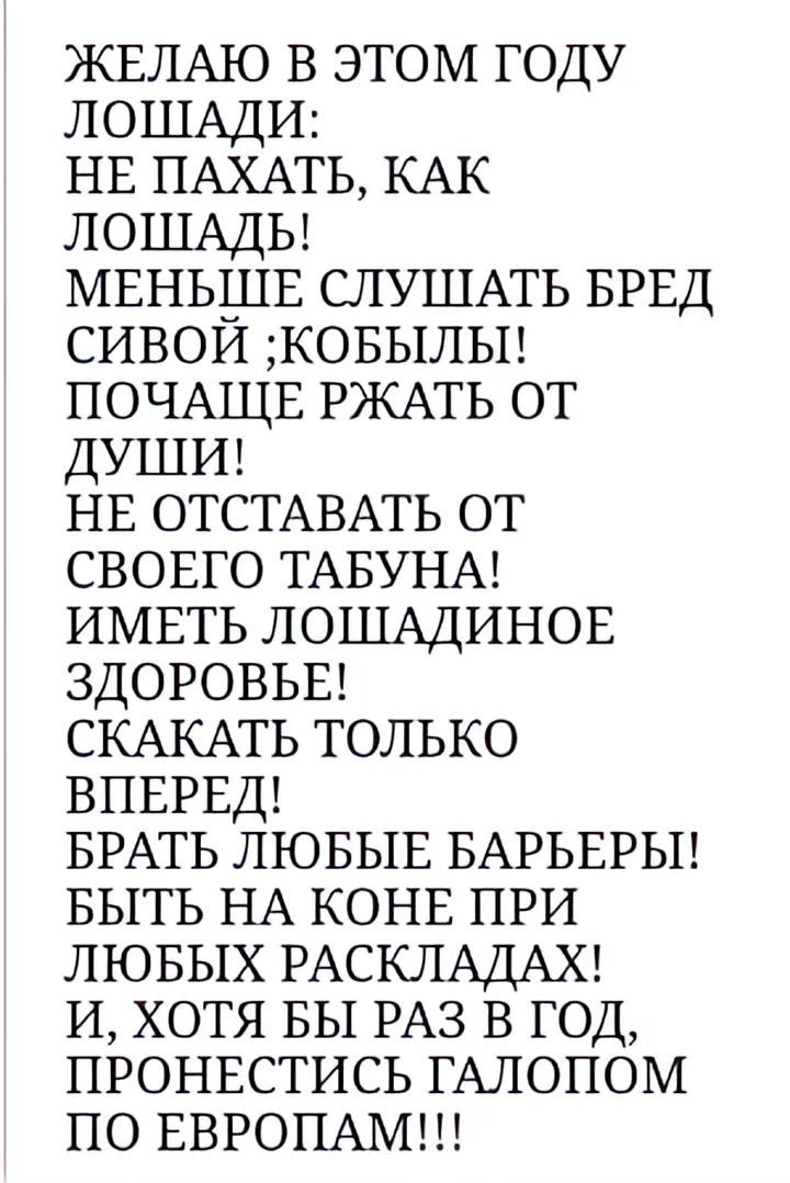 ЖЕЛАЮ В ЭТОМ ГОДУ ЛОШАДИ:\nНЕ ПАХАТЬ, КАК ЛОШАДЬ!\nМЕНЬШЕ СЛУШАТЬ БРЕД СИВОЙ ;КОБЫЛЫ!\nПОЧАЩЕ РЖАТЬ ОТ ДУШИ!\nНЕ ОТСТАВАТЬ ОТ СВОЕГО ТАБУНА!\nИМЕТЬ ЛОШАДИНОЕ ЗДОРОВЬЕ!\nСКАКАТЬ ТОЛЬКО ВПЕРЕД!\nБРАТЬ ЛЮБЫЕ БАРЬЕРЫ!\nБЫТЬ НА КОНЕ ПРИ ЛЮБЫХ РАСКЛАДАХ!\nИ, ХОТЯ БЫ РАЗ В ГОД, ПРОНЕСТИСЬ ГАЛОПОМ ПО ЕВРОПАМ!!!