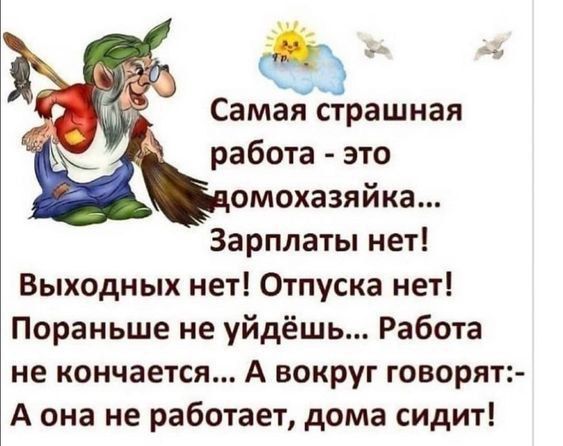 Самая страшная
работа - это
домохозяйка...
Зарлаты нет!
Выходных нет! Отпуска нет!
Поранее не уйдёшь... Работа
не кончается... А вокруг говорят:-
А она не работает, дома сидит!