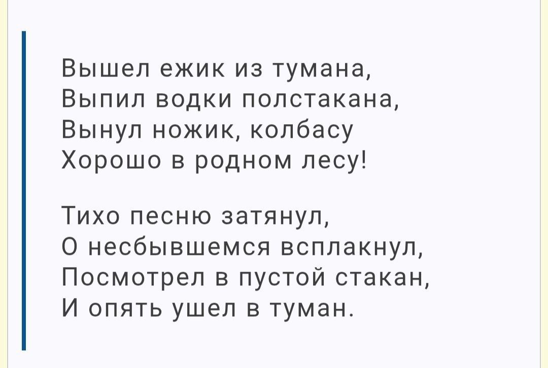 Вышел ёжик из тумана,
Выпил водки полстакана,
Вынул ножик, колбасу
Хорошо в родном лесу!

Тихо песню затянул,
О несбывшемся всплакнул,
Посмотрел в пустой стакан,
И опять ушел в туман.