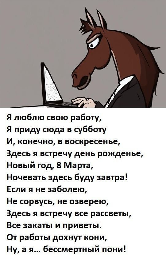 Я люблю свою работу,
Я приду сюда в субботу
И, конечно, в воскресенье,
Здесь я встречу день рождение,
Новый год, 8 Марта,
Ночевать здесь буду завтра!
Если я не заболею,
Не сорвусь, не озверею,
Здесь я встречу все рассветы,
Все закаты и приветы.
От работы дохнут кони,
Ну, а я... бессмертный пони!