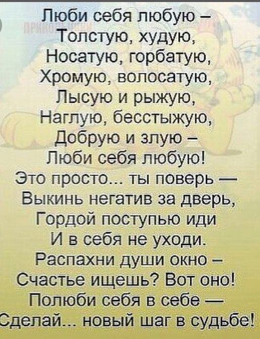 Люби себя любою –
Толстую, худую,
Носатую, горбатую,
Хромую, волосатую,
Лысую и рыжую,
Наглую, бесстыжую,
Добрую и злюю –
Люби себя любою!
Это просто... ты поверь —
Выкинь негатив за дверь,
Гордой поступью иди
И в себя не уходи.
Распахни души окно –
Счастье ищешь? Вот оно!
Полюби себя в себе —
Сделай... новый шаг в судьбе!