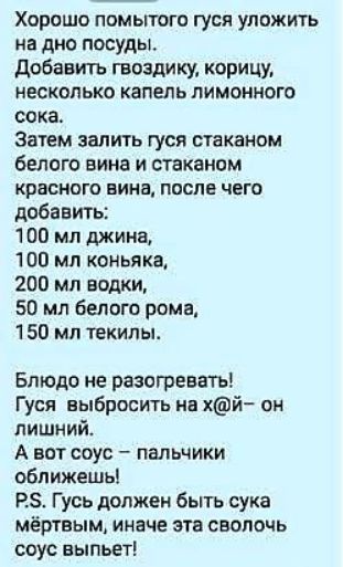 Хорошо помытого гуся уложить на дно посуды. Добавить гвоздику, корицу, каплю лимонного сока. Затем залить гуся 1 стаканом белого вина и 1 красного вина, добавить: 100 мл джина, 100 мл коньяка, 200 мл водки, 50 мл белого рома, 150 мл текилы. Блюдо не разогревать! Гуся выбросить на х@й — он лишний. P.S. Гусь должен быть сука мёртвым, иначе эта сволочь соус выпьет!