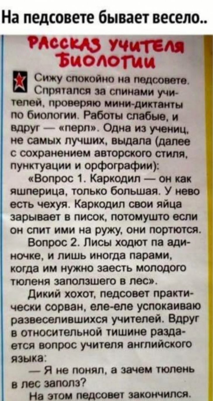 На педсовете бывает весело тэ діэёы Учителя ЦОЛОГЦЩ Сижу токойно на подсоса п Слрлтелсл эе спинами учи телей проверяю мини диким по биологии Работы и вдруг перл Одна из учениц не самых лучших выдала далее с сохранением авторского стиля пунктуации и орфографии 3 Вопрос 1 Каркодил он как яшлерица только большая У нево есть чехуя Каркодил свои яйце зарывает в лисок потомушто если он спит ими на ружу 