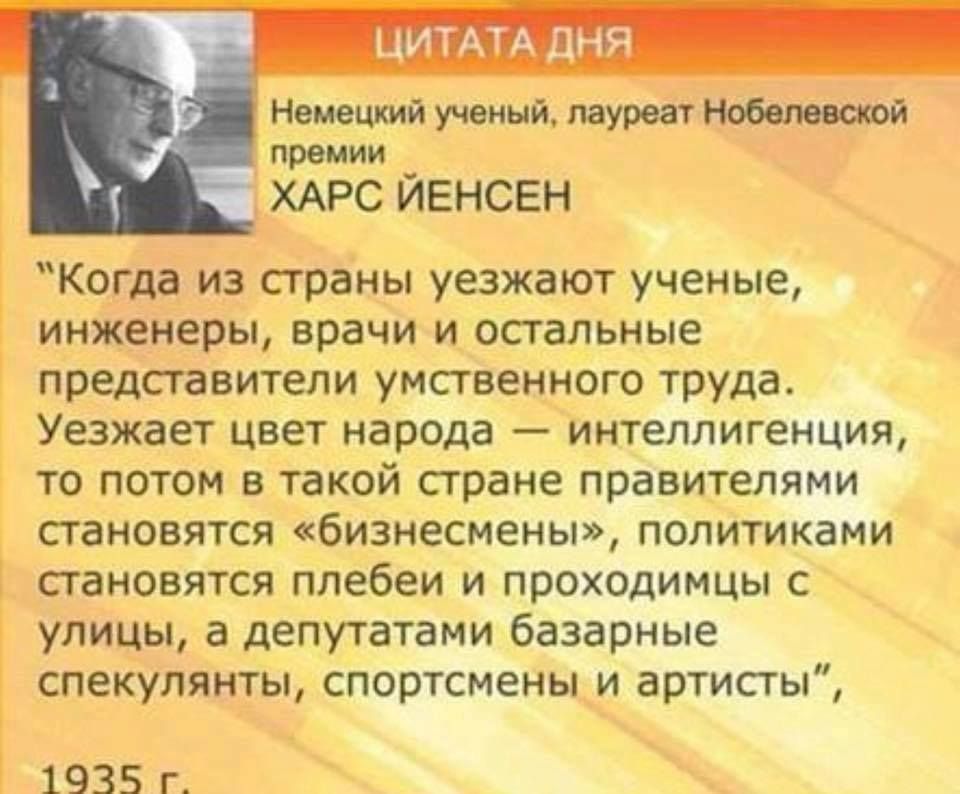 ЦИТАТА ДНЯ Немецкий ученый лауреат Нобелеююй премии ХАРС ЙЕНСЕН Когда из страны уезжают ученые инженеры врачи и остальные представители умственного труда Уезжает цвет народа интеллигенция то потом в такой стране правителями становятся бизнесмены политиками становятся плебеи и проходимцы с улицы а депутатами базарные спекулянты спортсмены и артисты 1935 г