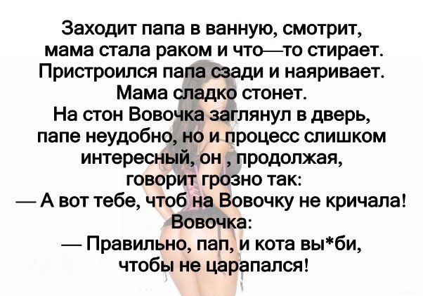 Заходит папа в ванную смотрит мама стала раком и чтото стирает Пристроился папа сзади и наяривает Мама сладко стонет На стон Вовочка заглянул в дверь папе неудобно но и процесс слишком интересный он продолжая говорит грозно так А вот тебе чтоб на Вовочку не кричала Вовочка Правильно пап и кота выби чтобы не царапался