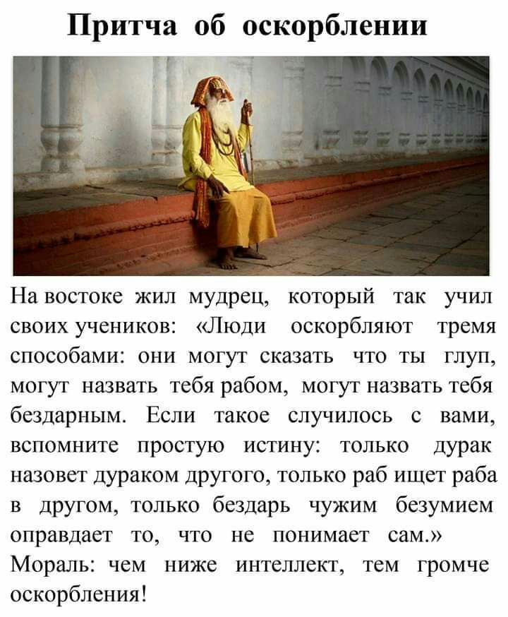 Притча об оскорблении На востоке жил мудрец который так учил своих учеников Люди оскорбляют тремя способами они могут сказать что ты глуп могут назвать тебя рабом могут назвать тебя бездарным Если такое случилось с вами вспомните простую истину только дурак назовет дураком другого только раб ищет раба в другом только бездарь чужим безумием оправдает то что не понимает сам Мораль чем ниже интеллект