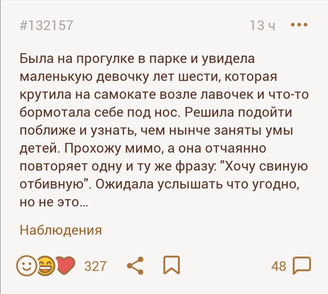 13215 тзч Была на прогулке в парке и увидела маленькую девочку лет шести которая крутила на самокате возле лавочек и что то бормотала себе под нос Решила подойти поближе и узнать чем нынче заняты умы детей Прохожу мимо а она отчаянно повторяет одну и ту же фразу Хочу свиную отбивную Ожидала услышать что угодно но не это Наблюдения Э 327 И 48