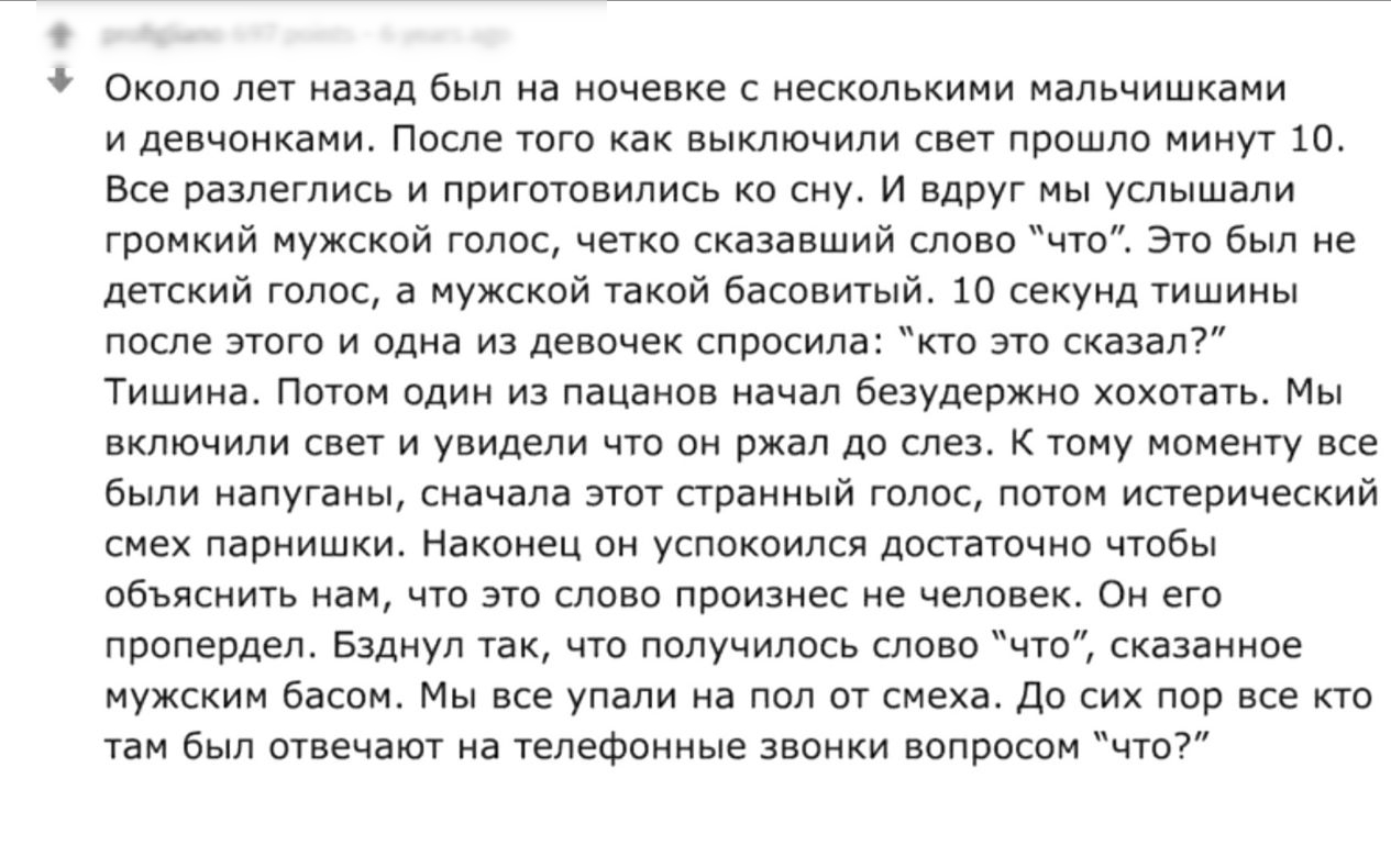 Около лет назад был на ночевке с несколькими мальчишками и девчонками После того как выключили свет прошло минут 10 Все разлеглись и приготовились ко сну И ВДРУг мы услышали громкий мужской голос четко сказавший слово что Это был не детский голос а мужской такой басовитый 10 секунд тишины после этого и одна из девочек спросила кто это сказал Тишина Потом один из пацанов начал безудержно хохотать М