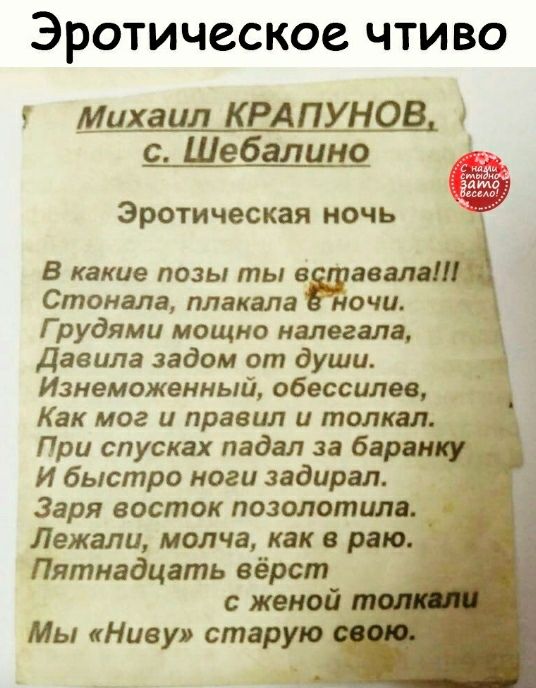 ЭРОТИЧССКОС ЧТИВО Михаил КРАПУНОВ с Шебалино Эротическая ночь В какие позы ты в звала Стонала плакала ночи Г рудями мощно налегала Давила задом от души Изнеможенный обессилев Как мог и правил и толкал При спусках падал за барин И быстро ноги задирал Заря восток позолотцпв Лежали молча как в раю Пятнадцать вёрст женой Мы Ниву старую