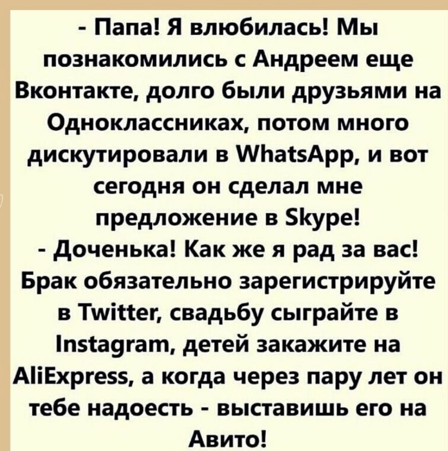 Папа Я влюбилась Мы познакомились с Андреем еще Вконтакте долго были друзьями на Одноклассниках потом много дискутировали в МЬаізАрр и вот сегодня он сделал мне предложение в уре доченька Как же я рад за вас Брак обязательно зарегистрируйте в Тшіиег свадьбу сыграйте в пта9гат детей закажите на АіЕхрге а когда через пару лет он тебе надоесть выставишь его на Авито