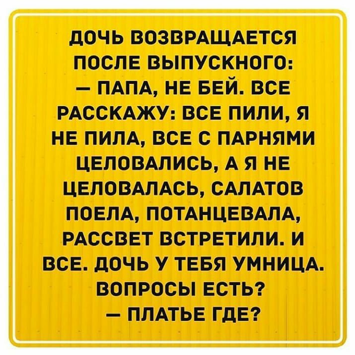 дочь возврдщдвтся после выпускном ПАПА нв БЕЙ все РАССКАЖУ все пили нв пипл все с пдрнями цвловлпись А я НЕ ЦЕЛОВАЛАСЬ САЛАТОВ ПОЕПА ПОТАНЦЕВАЛА РАССВЕТ ВСТРЕТИПИ И ВСЕ ЦОЧЬ У ТЕБЯ УМНИЦА ВОПРОСЫ ЕСТЬ ПЛАТЬЕ ГДЕ