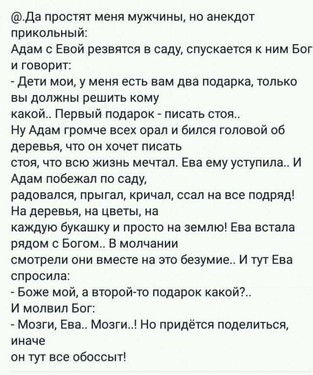 Да простят меня мужчины но анекдот прикольный Адам с Евой резвятся в саду спускается к ним Бог и говорит дети мои у меня есть вам два подарка только вы должны решить кому какой Первый подарок писать стоя Ну Адам громче всех орал и бился головой об деревья что он хочет писать стоя что всю жизнь мечтал Ева ему уступила И Адам побежал по саду радовался прыгал кричал ссал на все подряд На деревья на ц