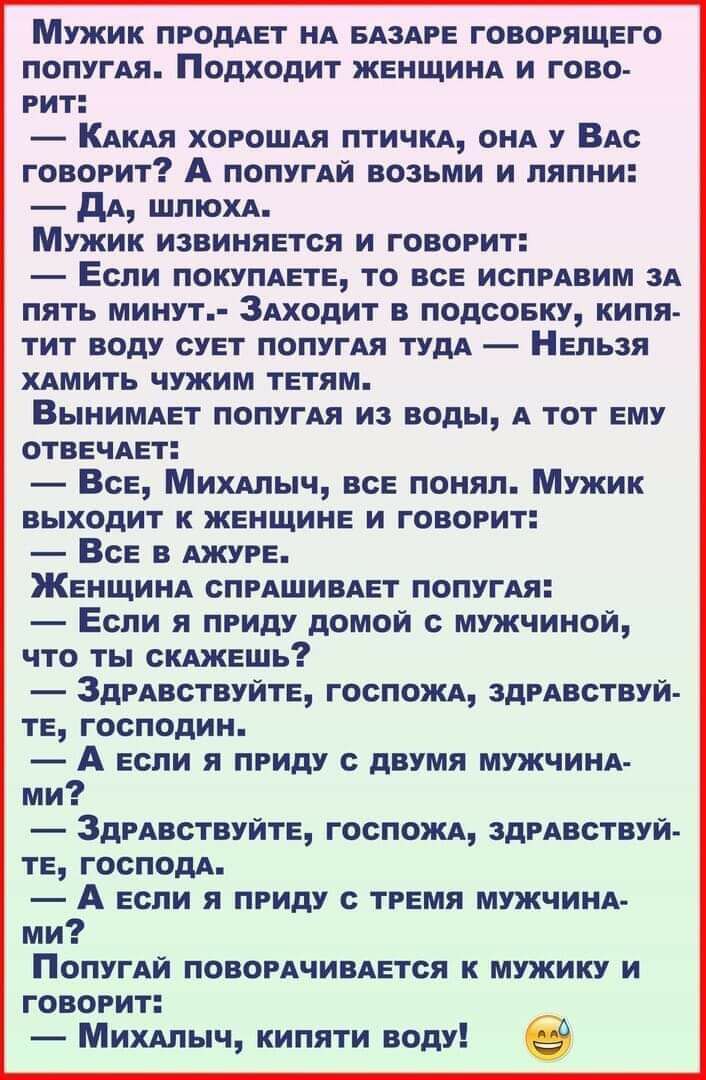 Мужик продАет НА БАЗАРЕ говорящего попугАя Подходит ЖЕНЩИНА и гово рит КАКАЯ хороши птичи ОНА у ВАс говорит А попугАй возьми и пяпни дА ШПЮХА Мужик извиняется и говорит Если покупдете то все испрАвим 3А пять минут ЗАходит в подсоеку кипя тит воду сует попугАя тудА Нельзя ХАМИТЬ чужим тетям ВЫНИМАет попугАя из воды А тот ему отвечАет Все МИХАПЫЧ все понял Мужик выходит к женщине и говорит Все в Ажу