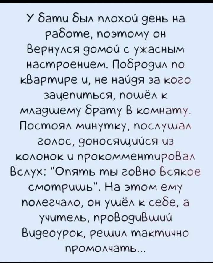 бати бы мохои зень на работе поэтому он ВернуАся эомои с ужасным настроением ПоброэиА по кВартире и не наиэя за кого заиепиться поииёА к михазииему брату В комнату Постом минутку посАушаА гоюс эоносящиися из кОАонок и прокомментироВаА ВсАух Опять ты гоВно Всякое смотришь На этом ему гОАеачаАо он уииёА к себе а учитеь проВоэиВииии Визеоурок решиА тактично промоихчать