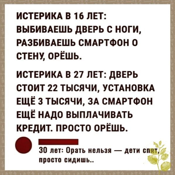 ИСТЕРИКА В 16 ЛЕТ ВЫБИВАЕШЬ дВЕРЬ С НОГИ РАЗБИВАЕШЬ СМАРТФОН О СТЕНУ ОРЁШЬ ИСТЕРИКА В 27 ЛЕТ дВЕРЬ СТОИТ 22 ТЫСЯЧИ УСТАНОВКА ЕЩЁ 3 ТЫСЯЧИ ЗА СМАРТФОН ЕЩЁ НАДО ВЫПЛАЧИВАТЬ КРЕДИТ ПРОСТО ОРЁШЬ 30 попирать нельзя дати спят ПРОСТО сидишь