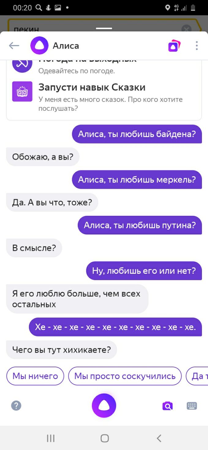 Одевайтесь по погоде Запусти навык Сказки У меня есть много сказок Про кого хотите послушать Алиса ты любишь байдена Обожаю а вы Алиса ты любишь меркепь да А вы что тоже Алиса ты любишь путина В смысле Ну любишь его или нет Я его люблю большечем всех остальных Хе хе хехе хе хе хехехе хе Чего вы тут хихикаете Мы ничего Мы просто соскучились Да 1 о о а О