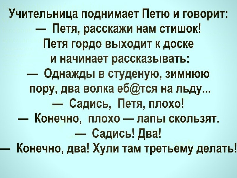 Учительница поднимает Петю и говорит Петя расскажи нам стишок Петя гордо выходит к доске и начинает рассказывать Однажды в студеную зимнюю пору два волка ебтся на льду Садись Петя плохо Конечно плохо лапы скользят Садись Два Конечно два Хули там третьему делать