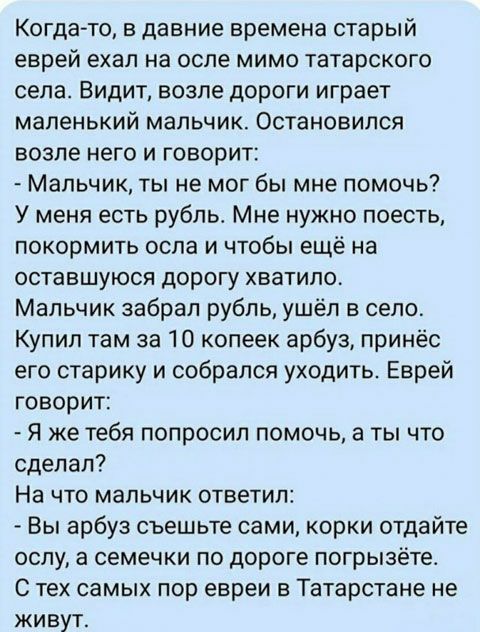 Когда то в давние времена старый еврей ехал на осле мимо татарского села Видит возле дороги играет маленький мальчик Остановился возле него и говорит Мальчик ты не мог бы мне помочь У меня есть рубпьь Мне нужно поесть покормить осла и чтобы ещё на оставшуюся дорогу хватило Мальчик забрал рубль ушёл в село Купил там за 10 копеек арбуз принёс его старику и собрался уходить Еврей говорит Я же тебя по