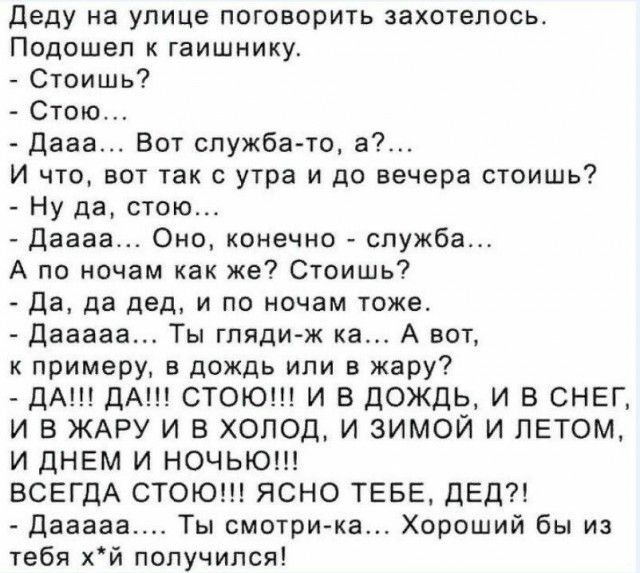 Деду на улице поговорить захотелось Подошел к гаишнику Стоишь Стою Дааа Вот служба то а И что вот так с утра и до вечера стоишь Ну да стою даааа Оно конечно служба А по ночам как же Стоишь Да да дед и по ночам тоже дааааа Ты гляди ж ка А вот к примеру в дождь или в жару ДА ДА СТОЮ И В ДОЖДЬ И В СНЕГ И В ЖАРУ И В ХОЛОД И ЗИМОЙ И ЛЕТОМ И дНЕМ И НОЧЬЮ ВСЕГДА СТОЮ ЯСНО ТЕБЕ ДЕД Дааааа Ты смотри ка Хор