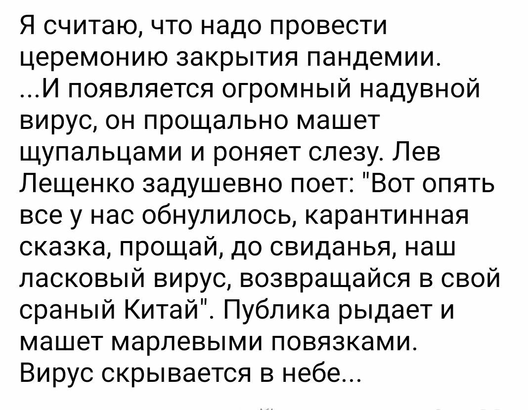 Я считаю что надо провести церемонию закрытия пандемии И появляется огромный надувной вирус он прощально машет щупальцами и роняет слезу Лев Лещенко задушевно поет Вот опять все у нас обнулилось карантинная сказка прощай до свиданья наш ласковый вирус возвращайся в свой сраный Китай Публика рыдает и машет марлевыми повязками Вирус скрывается в небе