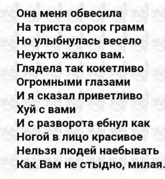 Она меня обвесила На триста сорок грамм Но улыбнулась весело Неужто жалко вам Глядела так кокетливо Огромными глазами И я сказал приветливо Хуй с вами И с разворота ебнул как Ногой в лицо красивое Нельзя людей наебывать Как Вам не стыдно милая