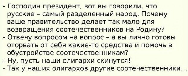 Господин президент вот вы говорили что русские самый разделенный народ Почему ваше правительство делает так мало для возвращения соотечественников на Родину Отвечу вопросом на вопрос а вы лично готовы оторвать от себя какие то средства и помочь в обустройстве соотечественникам Ну пусть наши олигархи скинутся Так у наших олигархов другие соотечественники