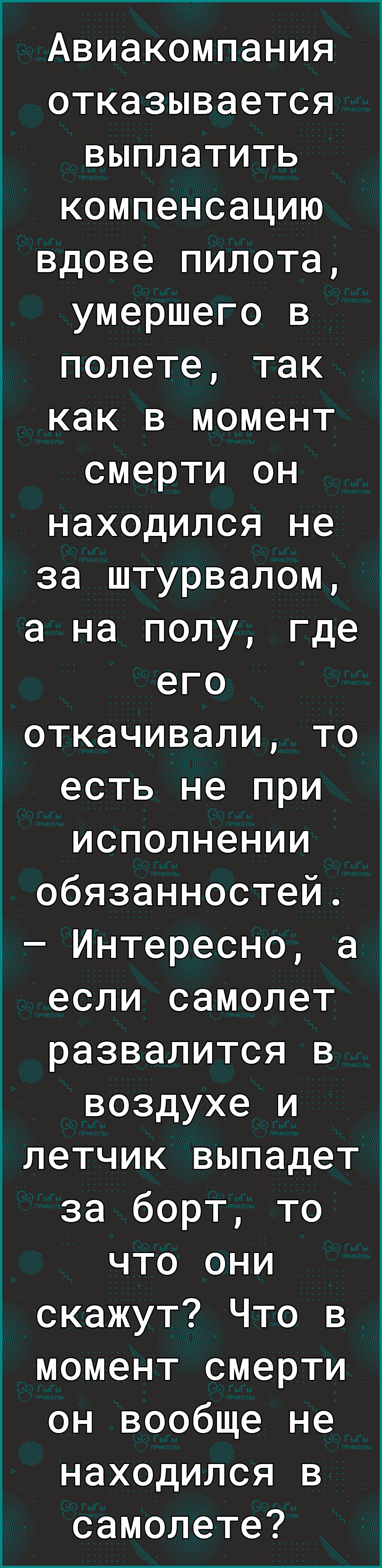 Авиакомпания отказывается выплатить компенсацию вдове пилота умершего в полете так как в момент смерти он находился не за штурвалом а на полу где его откачивали то есть не при исполнении обязанностей 2 Интересно а если самолет развалится в воздухе и летчик выпадет за борт то что они скажут Что в момент смерти он вообще не находился в самолете