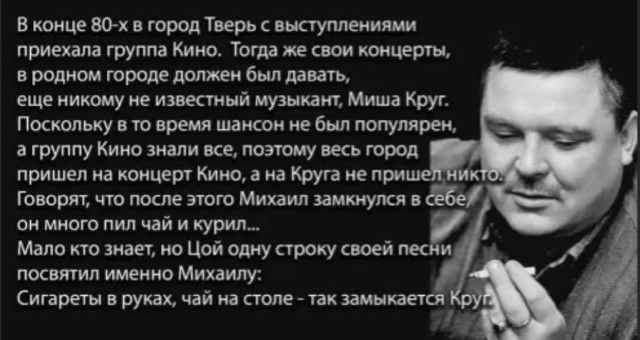 В конце 80х в город Тверь выступлеииями приехала группа Кино Тогда же свои концерты в родном городе должен был давать еще никому не известный музыкант Миша Крус Поскольку в то время шансом не был популярен в группу Кино знали все поэтому весь город пришел на концерт Кино а на Круга не приш Говорят что после этого Михаил замкнулся в он много пил чай и курил Мало кто знает но Цой одну строку своей л