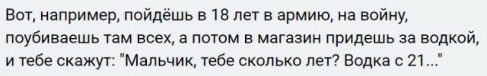 Вот например пойдёшь в 18 лет в армию на войну поубиваешь там всех а потом в магазин придешь за водкой и тебе скажут Мальчик тебе сколько лет Водка с 21